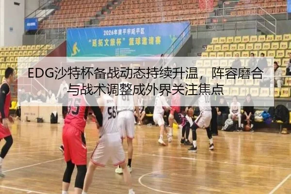 EDG沙特杯备战动态持续升温，阵容磨合与战术调整成外界关注焦点